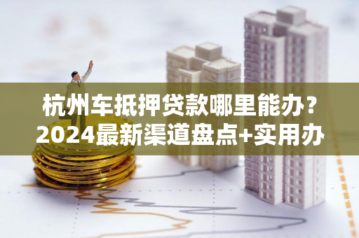 杭州车抵押贷款哪里能办?2024最新渠道盘点+实用办理指南 杭州车抵押贷款哪里能办?2024最新渠道盘点+实用办理指南