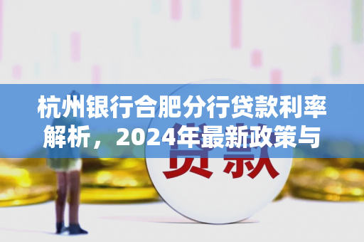 杭州银行合肥分行贷款利率解析,2024年最新政策与申请指南