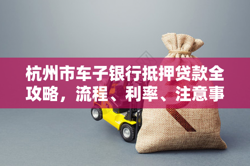 杭州市车子银行抵押贷款全攻略,流程、利率、注意事项一文读懂
