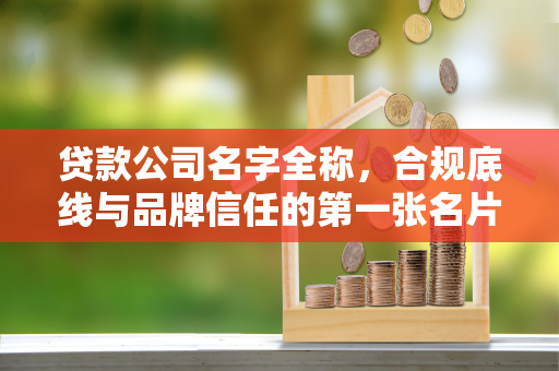 贷款公司名字全称，合规底线与品牌信任的第一张名片