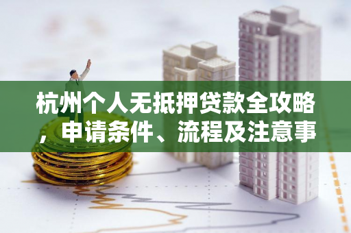杭州个人无抵押贷款全攻略,申请条件、流程及注意事项一文读懂