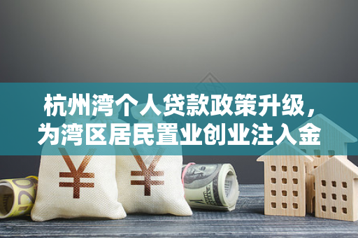 杭州湾个人贷款政策升级,为湾区居民置业创业注入金融活水