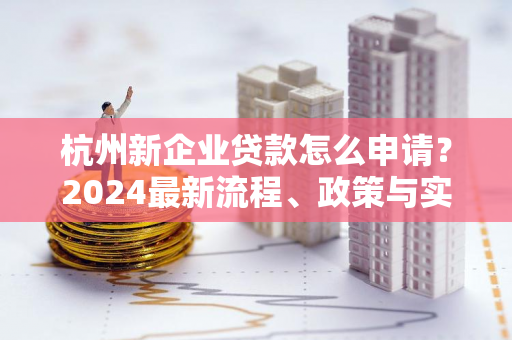 杭州新企业贷款怎么申请?2024最新流程、政策与实用指南