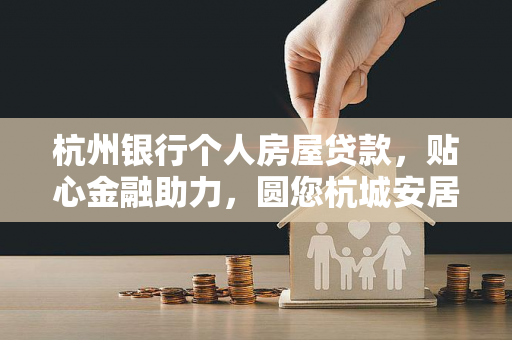 杭州银行个人房屋贷款,贴心金融助力,圆您杭城安居梦