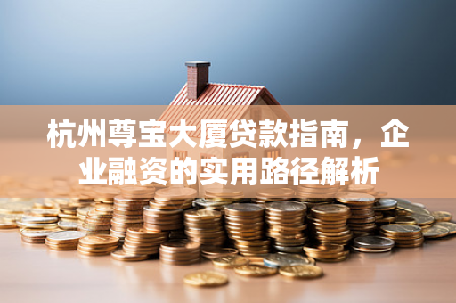 杭州尊宝大厦贷款指南,企业融资的实用路径解析