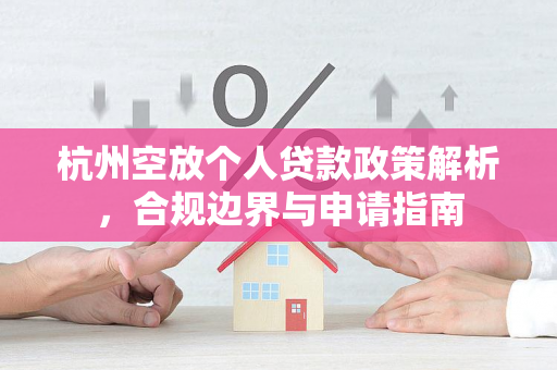 杭州空放个人贷款政策解析,合规边界与申请指南 杭州空放个人贷款政策解析,合规边界与申请指南