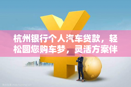 杭州银行个人汽车贷款,轻松圆您购车梦,灵活方案伴您行