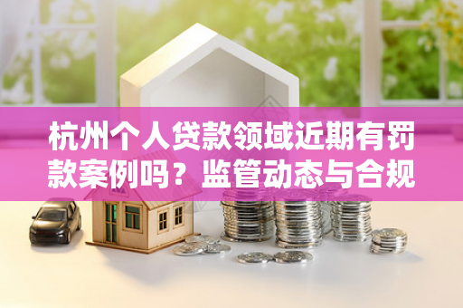 杭州个人贷款领域近期有罚款案例吗?监管动态与合规提示 杭州个人贷款领域近期有罚款案例吗?监管动态与合规提示