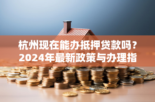 杭州现在能办抵押贷款吗?2024年最新政策与办理指南