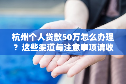 杭州个人贷款50万怎么办理?这些渠道与注意事项请收好
