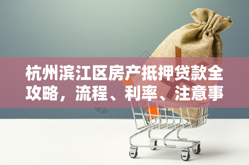 杭州滨江区房产抵押贷款全攻略,流程、利率、注意事项一文读懂