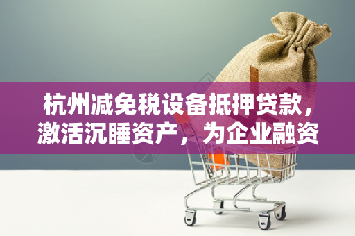杭州减免税设备抵押贷款,激活沉睡资产,为企业融资添新途