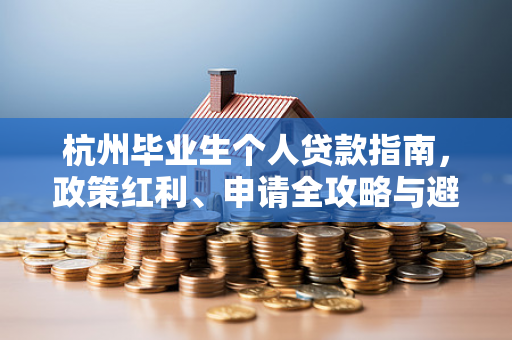 杭州毕业生个人贷款指南,政策红利、申请全攻略与避坑提醒