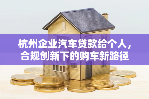 杭州企业汽车贷款给个人,合规创新下的购车新路径 杭州企业汽车贷款给个人,合规创新下的购车新路径