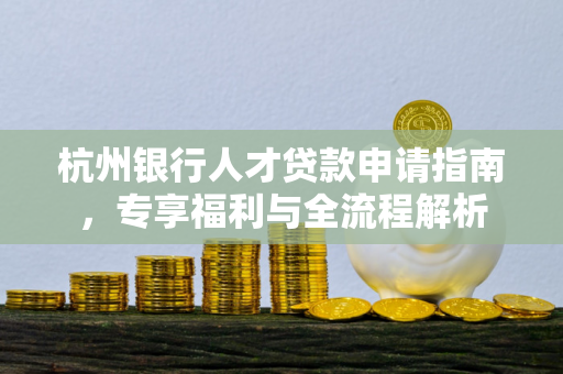杭州银行人才贷款申请指南,专享福利与全流程解析