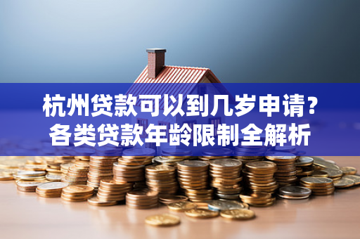 杭州贷款可以到几岁申请?各类贷款年龄限制全解析