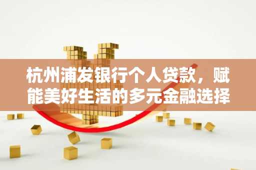 杭州浦发银行个人贷款,赋能美好生活的多元金融选择