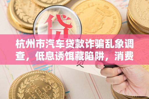杭州市汽车贷款诈骗乱象调查,低息诱饵藏陷阱,消费者需谨慎避坑