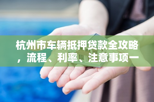 杭州市车辆抵押贷款全攻略,流程、利率、注意事项一文读懂