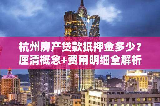 杭州房产贷款抵押金多少?厘清概念+费用明细全解析