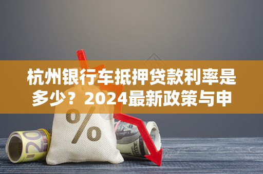 杭州银行车抵押贷款利率是多少?2024最新政策与申请指南