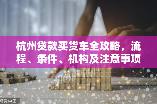 杭州贷款买货车全攻略,流程、条件、机构及注意事项一网打尽