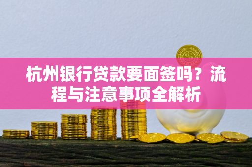 杭州银行贷款要面签吗?流程与注意事项全解析