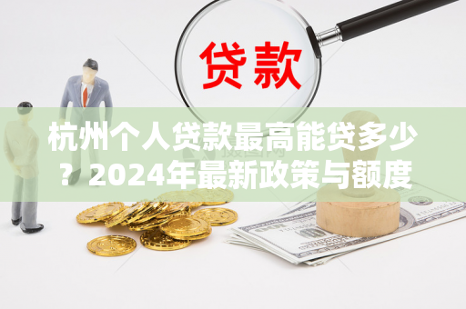 杭州个人贷款最高能贷多少?2024年最新政策与额度全解析