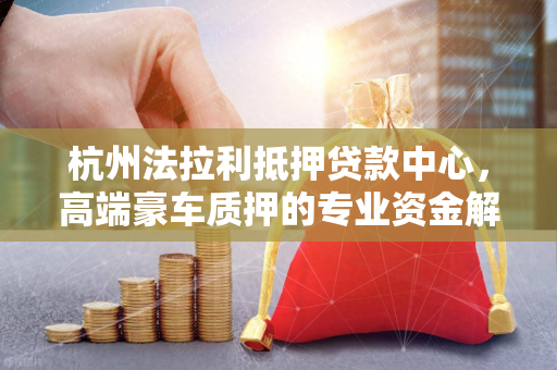 杭州法拉利抵押贷款中心,高端豪车质押的专业资金解决方案