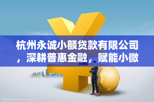 杭州永诚小额贷款有限公司,深耕普惠金融,赋能小微发展