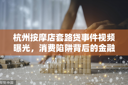 杭州按摩店套路贷事件视频曝光,消费陷阱背后的金融乱象 杭州按摩店套路贷事件视频曝光,消费陷阱背后的金融乱象