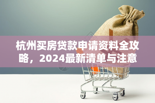 杭州买房贷款申请资料全攻略，2024最新清单与注意事项