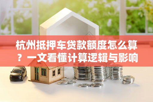 杭州抵押车贷款额度怎么算?一文看懂计算逻辑与影响因素 杭州抵押车贷款额度怎么算?一文看懂计算逻辑与影响因素