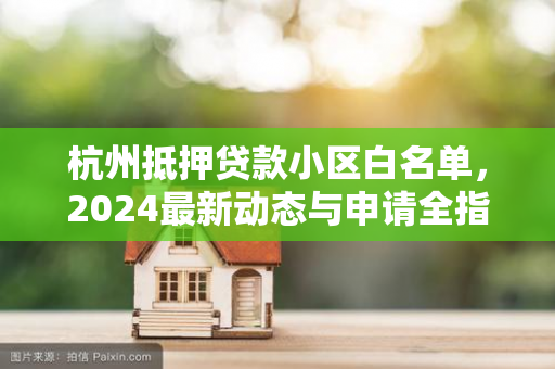 杭州抵押贷款小区白名单,2024最新动态与申请全指南