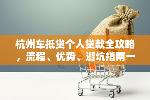 杭州车抵贷个人贷款全攻略,流程、优势、避坑指南一文读懂