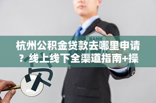 杭州公积金贷款去哪里申请?线上线下全渠道指南+操作步骤