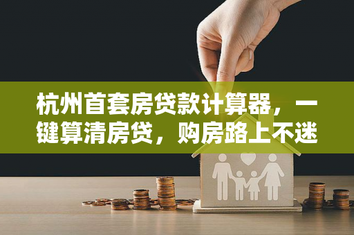 杭州首套房贷款计算器，一键算清房贷，购房路上不迷茫