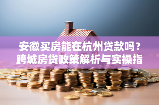 安徽买房能在杭州贷款吗？跨城房贷政策解析与实操指南