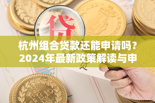 杭州组合贷款还能申请吗?2024年最新政策解读与申请指南