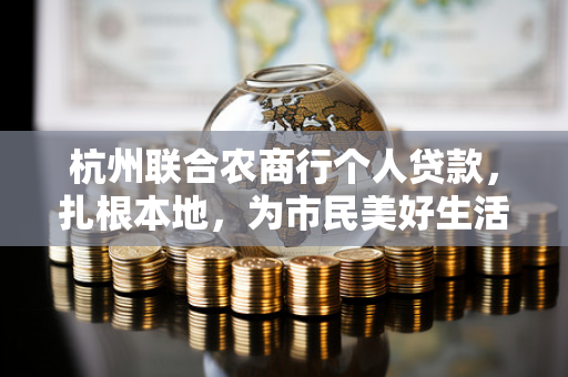 杭州联合农商行个人贷款,扎根本地,为市民美好生活贷来可能