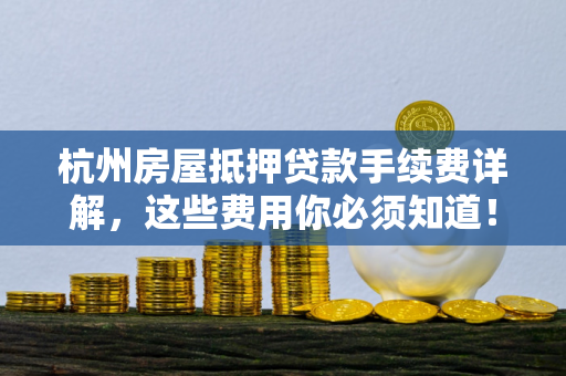 杭州房屋抵押贷款手续费详解,这些费用你必须知道!