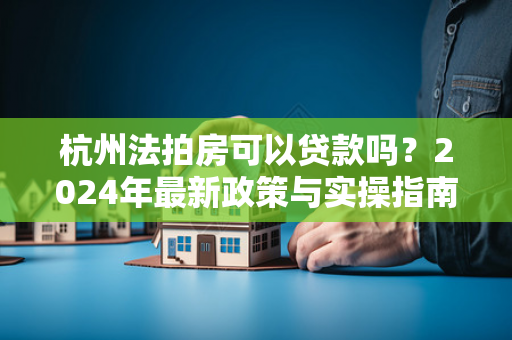 杭州法拍房可以贷款吗?2024年最新政策与实操指南
