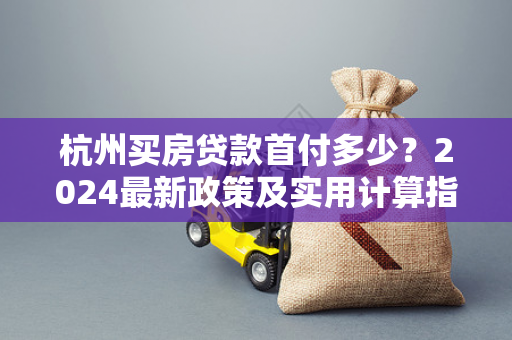 杭州买房贷款首付多少?2024最新政策及实用计算指南