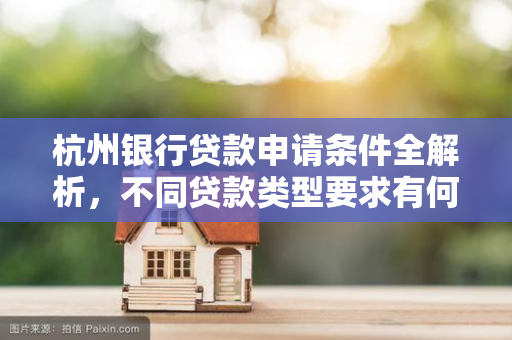 杭州银行贷款申请条件全解析,不同贷款类型要求有何不同?