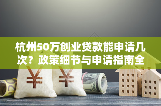 杭州50万创业贷款能申请几次?政策细节与申请指南全解析