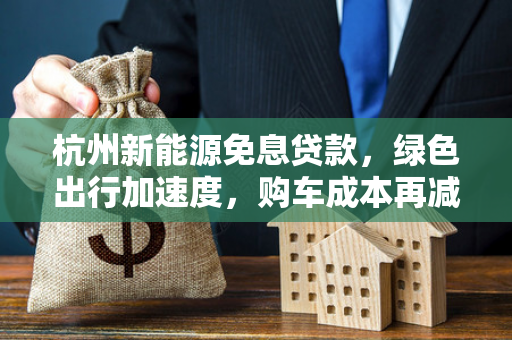 杭州新能源免息贷款,绿色出行加速度,购车成本再减负 杭州新能源免息贷款,绿色出行加速度,购车成本再减负