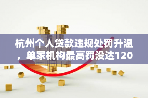 杭州个人贷款违规处罚升温,单家机构最高罚没达120万元 杭州个人贷款违规处罚升温,单家机构最高罚没达120万元
