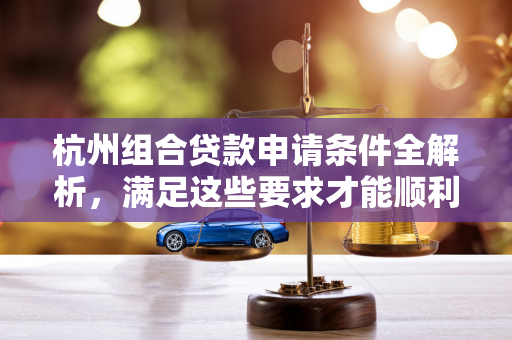 杭州组合贷款申请条件全解析,满足这些要求才能顺利申贷