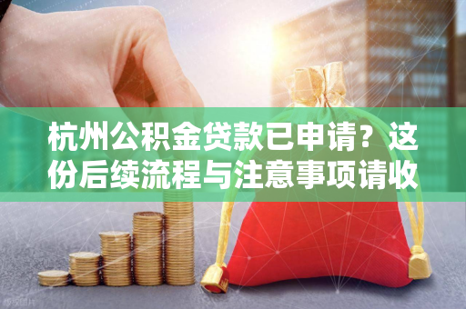 杭州公积金贷款已申请?这份后续流程与注意事项请收好!