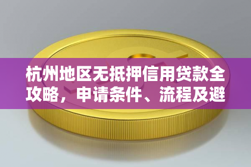 杭州地区无抵押信用贷款全攻略,申请条件、流程及避坑指南